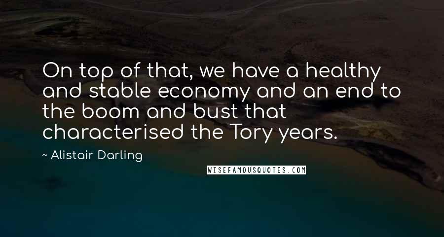 Alistair Darling Quotes: On top of that, we have a healthy and stable economy and an end to the boom and bust that characterised the Tory years.