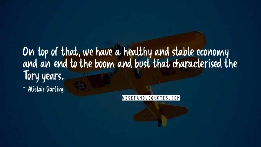 Alistair Darling Quotes: On top of that, we have a healthy and stable economy and an end to the boom and bust that characterised the Tory years.