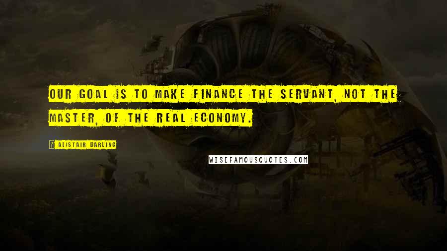 Alistair Darling Quotes: Our goal is to make finance the servant, not the master, of the real economy.