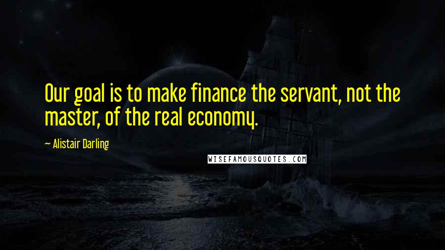 Alistair Darling Quotes: Our goal is to make finance the servant, not the master, of the real economy.