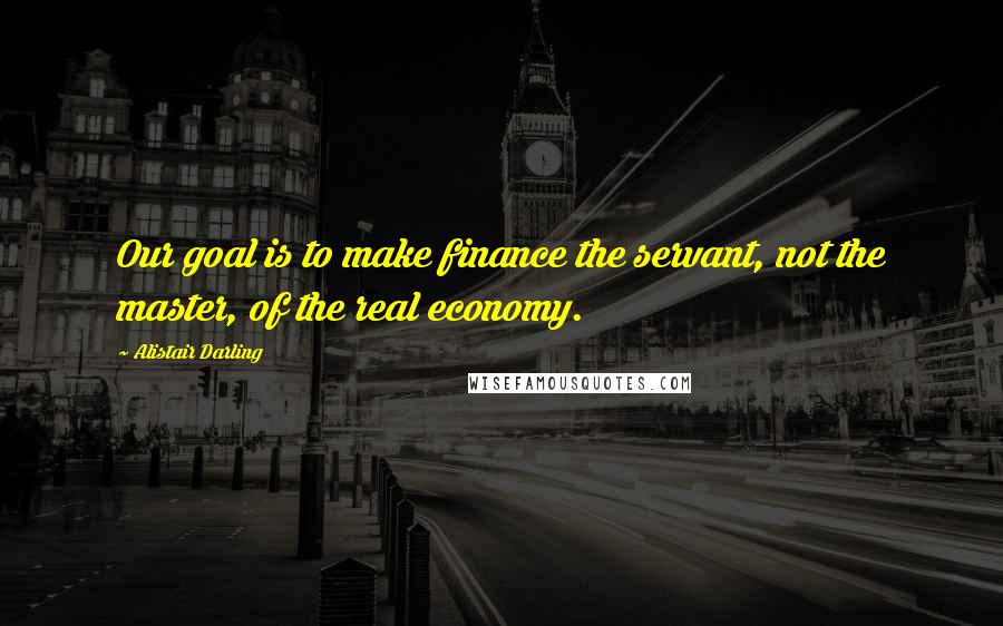 Alistair Darling Quotes: Our goal is to make finance the servant, not the master, of the real economy.