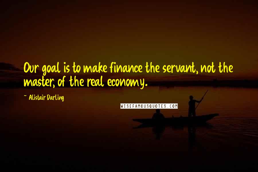 Alistair Darling Quotes: Our goal is to make finance the servant, not the master, of the real economy.