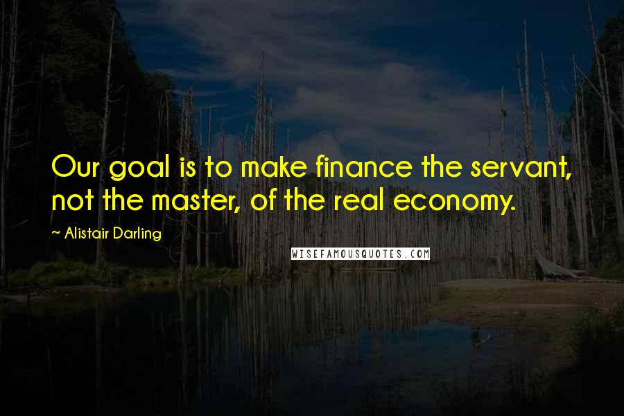 Alistair Darling Quotes: Our goal is to make finance the servant, not the master, of the real economy.