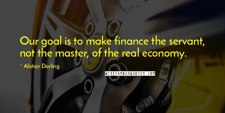 Alistair Darling Quotes: Our goal is to make finance the servant, not the master, of the real economy.