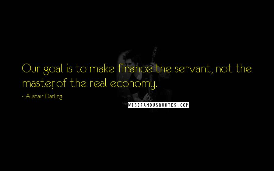 Alistair Darling Quotes: Our goal is to make finance the servant, not the master, of the real economy.