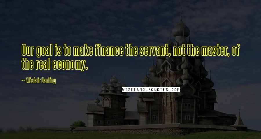 Alistair Darling Quotes: Our goal is to make finance the servant, not the master, of the real economy.