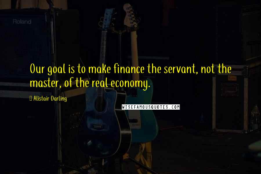 Alistair Darling Quotes: Our goal is to make finance the servant, not the master, of the real economy.