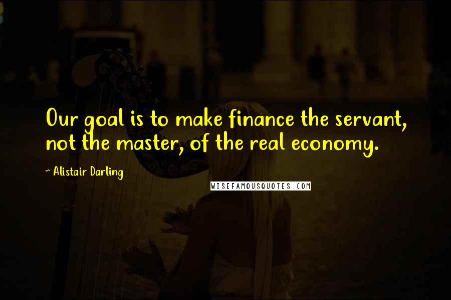 Alistair Darling Quotes: Our goal is to make finance the servant, not the master, of the real economy.
