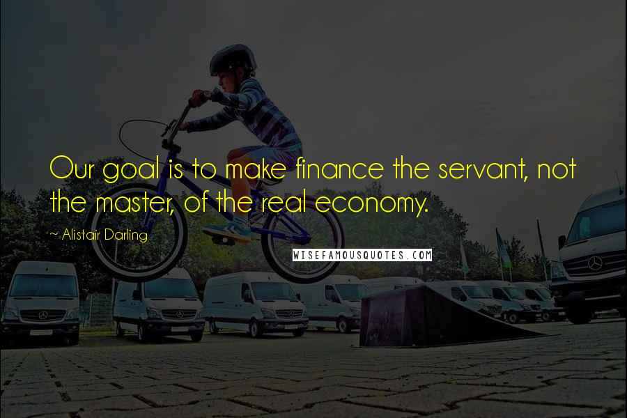 Alistair Darling Quotes: Our goal is to make finance the servant, not the master, of the real economy.