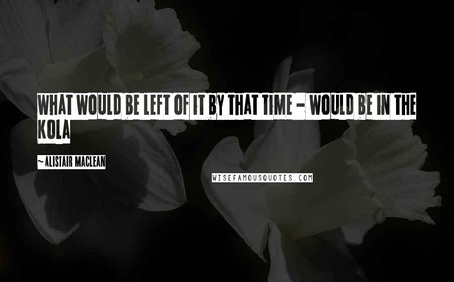 Alistair MacLean Quotes: what would be left of it by that time - would be in the Kola