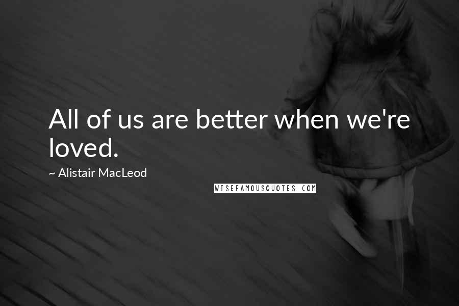 Alistair MacLeod Quotes: All of us are better when we're loved.