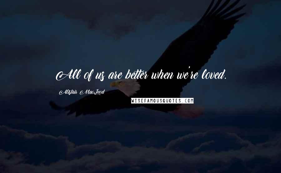 Alistair MacLeod Quotes: All of us are better when we're loved.