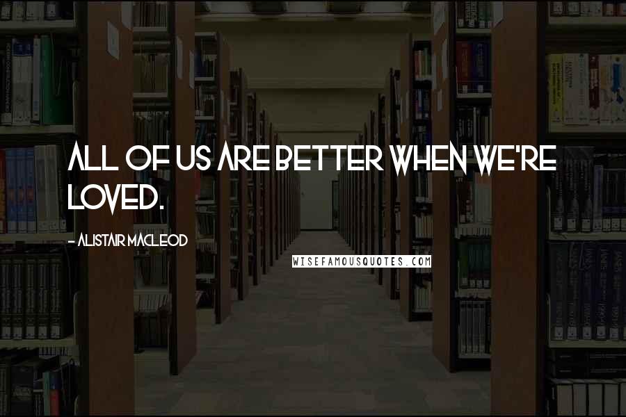 Alistair MacLeod Quotes: All of us are better when we're loved.