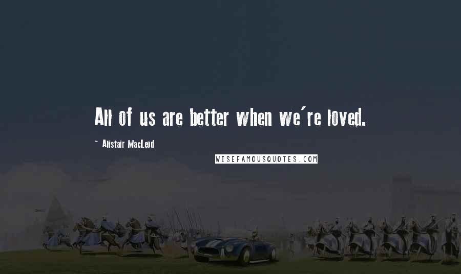 Alistair MacLeod Quotes: All of us are better when we're loved.