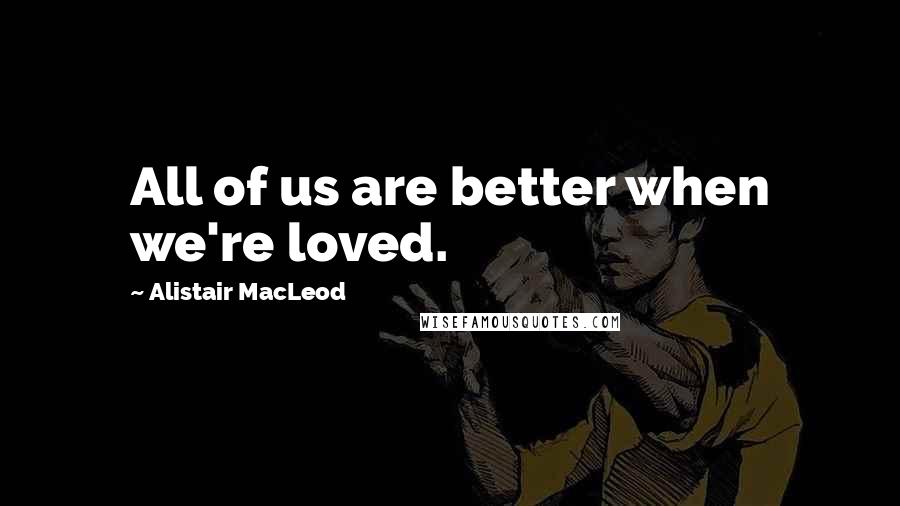 Alistair MacLeod Quotes: All of us are better when we're loved.