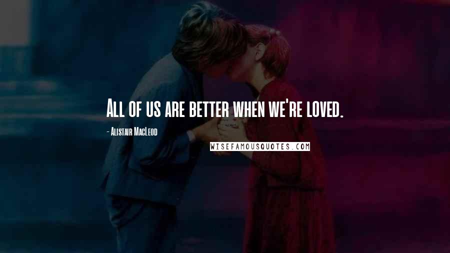 Alistair MacLeod Quotes: All of us are better when we're loved.