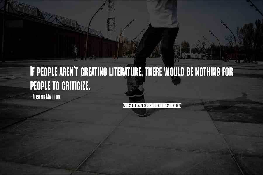 Alistair MacLeod Quotes: If people aren't creating literature, there would be nothing for people to criticize.