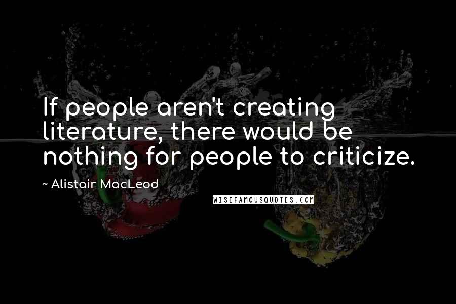 Alistair MacLeod Quotes: If people aren't creating literature, there would be nothing for people to criticize.