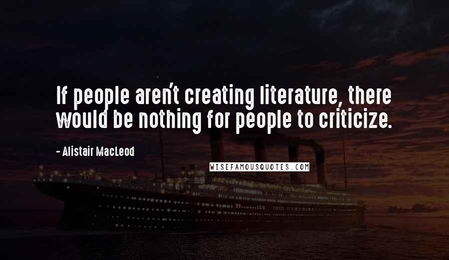 Alistair MacLeod Quotes: If people aren't creating literature, there would be nothing for people to criticize.