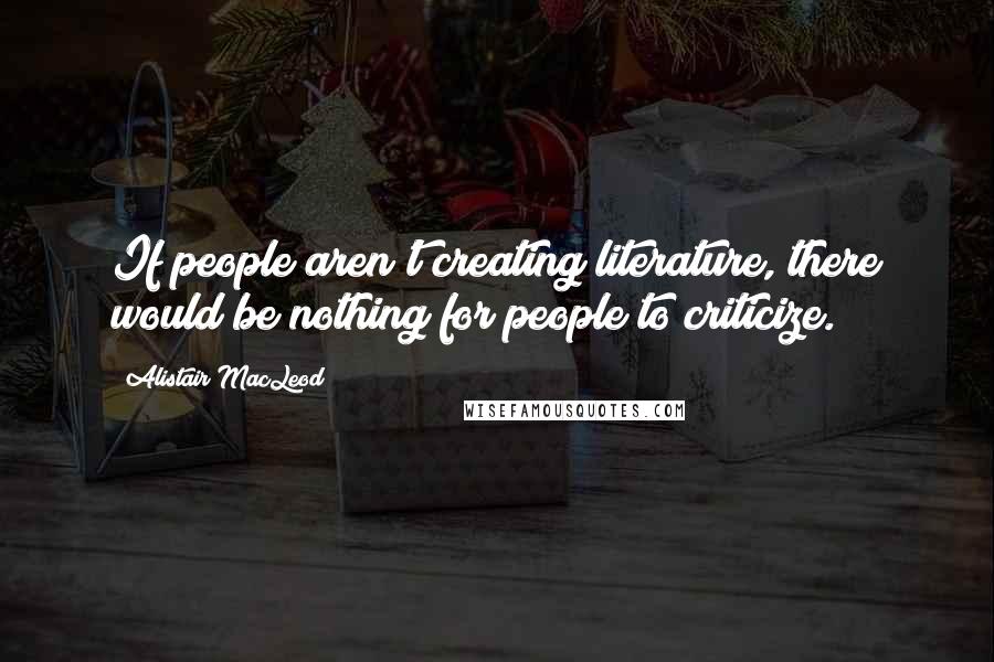 Alistair MacLeod Quotes: If people aren't creating literature, there would be nothing for people to criticize.