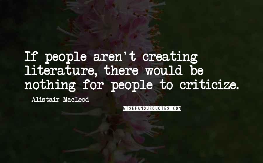 Alistair MacLeod Quotes: If people aren't creating literature, there would be nothing for people to criticize.