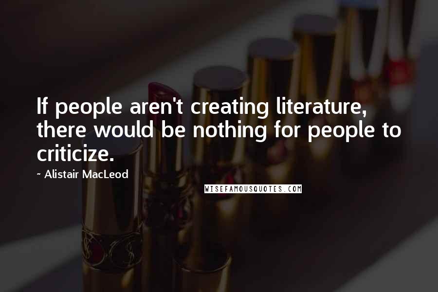 Alistair MacLeod Quotes: If people aren't creating literature, there would be nothing for people to criticize.