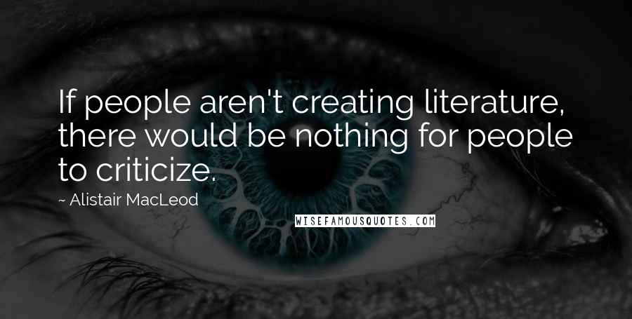 Alistair MacLeod Quotes: If people aren't creating literature, there would be nothing for people to criticize.