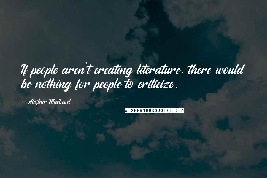 Alistair MacLeod Quotes: If people aren't creating literature, there would be nothing for people to criticize.