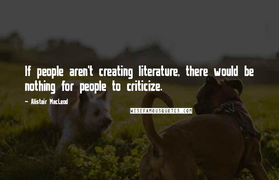 Alistair MacLeod Quotes: If people aren't creating literature, there would be nothing for people to criticize.