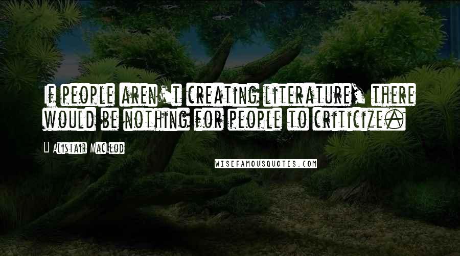 Alistair MacLeod Quotes: If people aren't creating literature, there would be nothing for people to criticize.