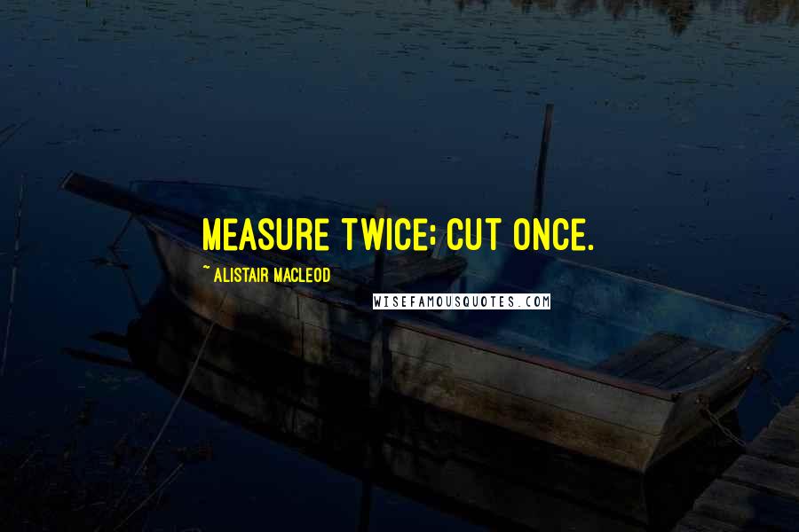 Alistair MacLeod Quotes: Measure twice; cut once.