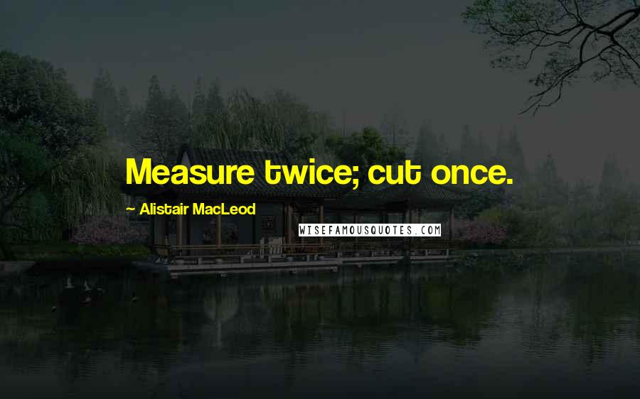 Alistair MacLeod Quotes: Measure twice; cut once.