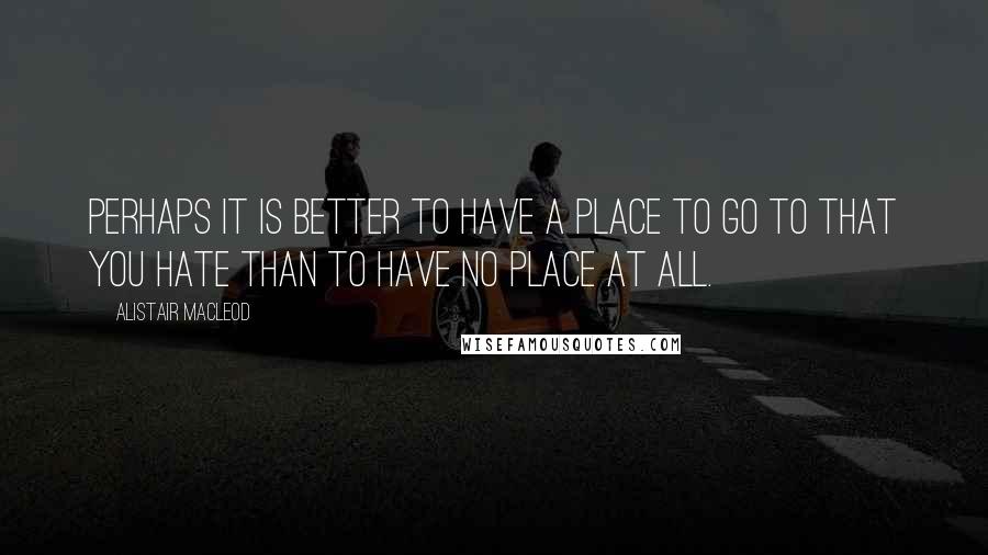 Alistair MacLeod Quotes: Perhaps it is better to have a place to go to that you hate than to have no place at all.