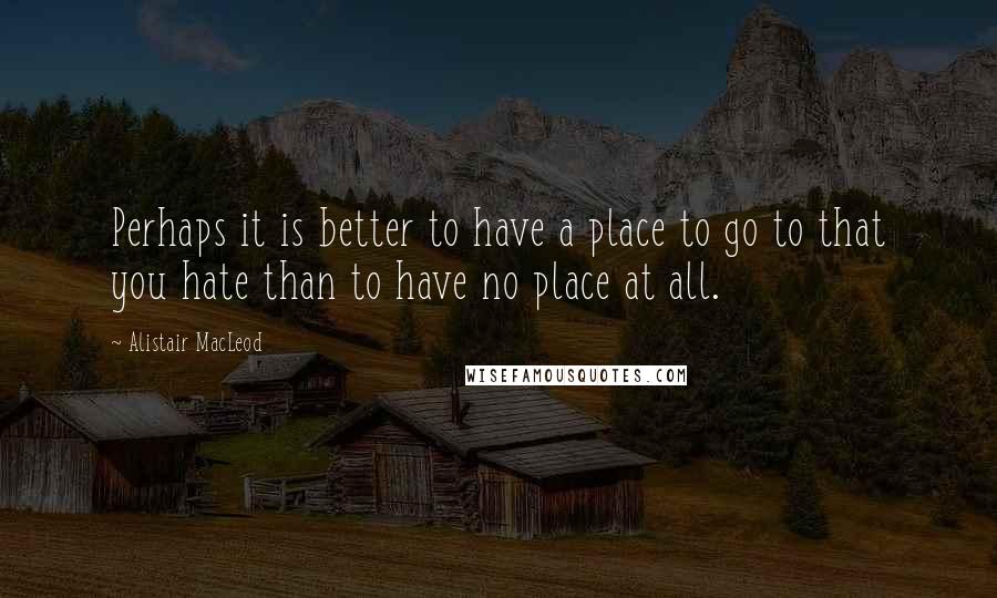 Alistair MacLeod Quotes: Perhaps it is better to have a place to go to that you hate than to have no place at all.