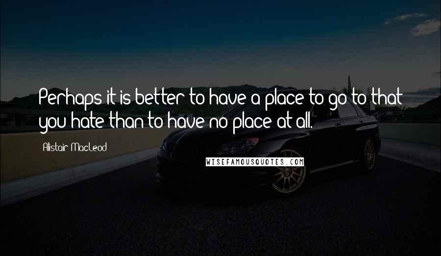 Alistair MacLeod Quotes: Perhaps it is better to have a place to go to that you hate than to have no place at all.