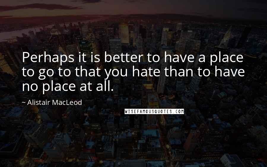 Alistair MacLeod Quotes: Perhaps it is better to have a place to go to that you hate than to have no place at all.