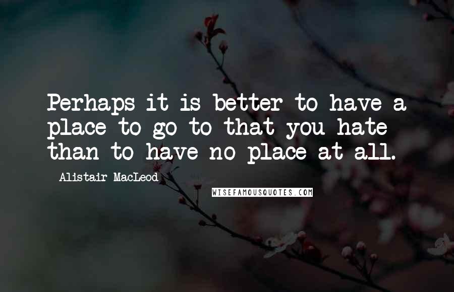 Alistair MacLeod Quotes: Perhaps it is better to have a place to go to that you hate than to have no place at all.