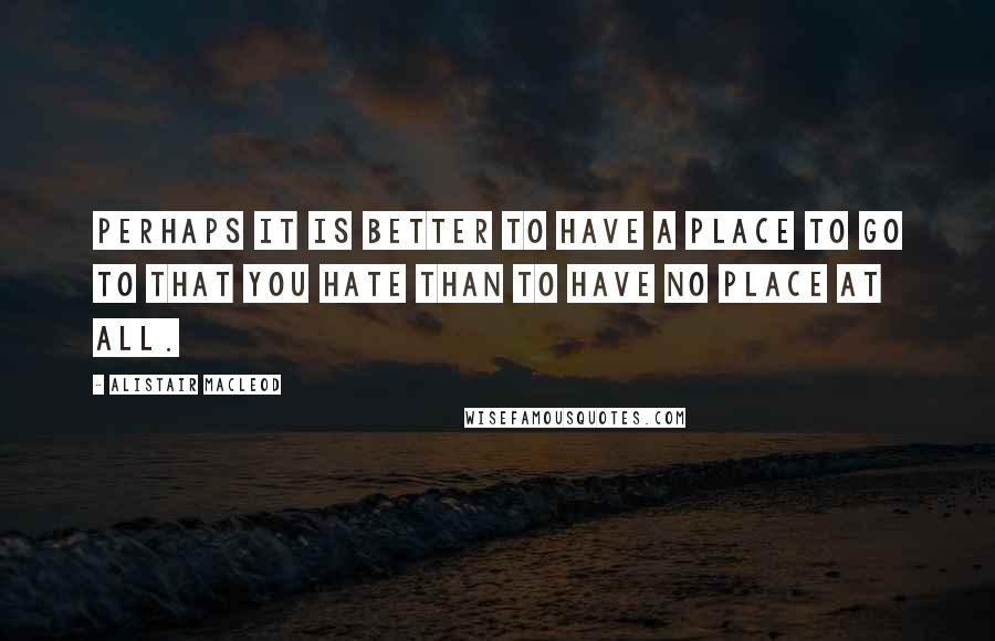 Alistair MacLeod Quotes: Perhaps it is better to have a place to go to that you hate than to have no place at all.