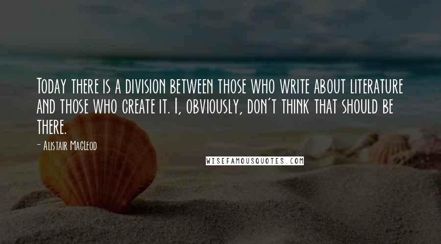 Alistair MacLeod Quotes: Today there is a division between those who write about literature and those who create it. I, obviously, don't think that should be there.