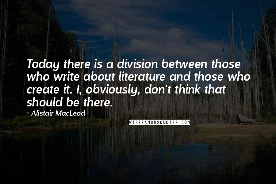 Alistair MacLeod Quotes: Today there is a division between those who write about literature and those who create it. I, obviously, don't think that should be there.