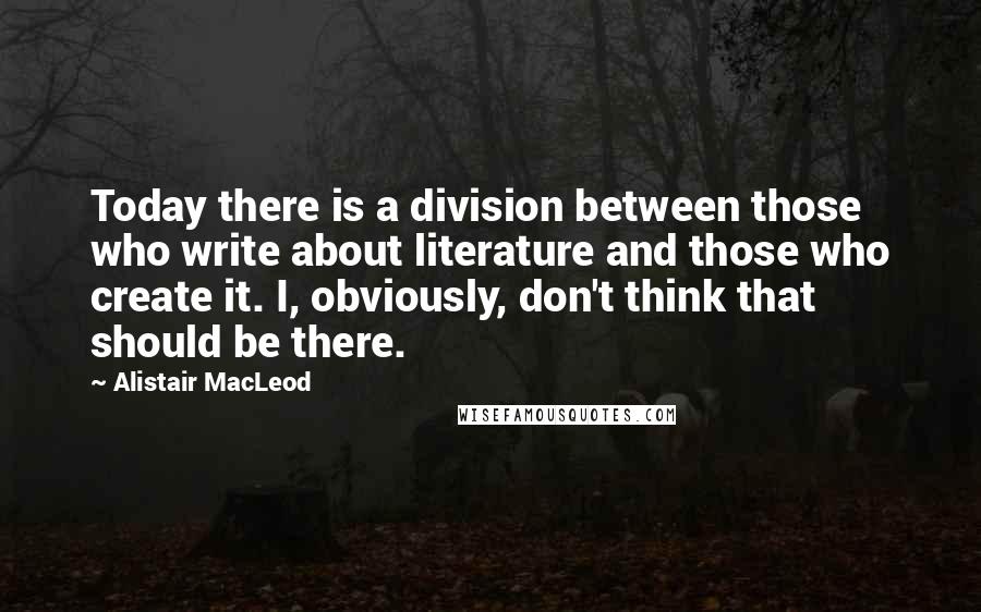 Alistair MacLeod Quotes: Today there is a division between those who write about literature and those who create it. I, obviously, don't think that should be there.