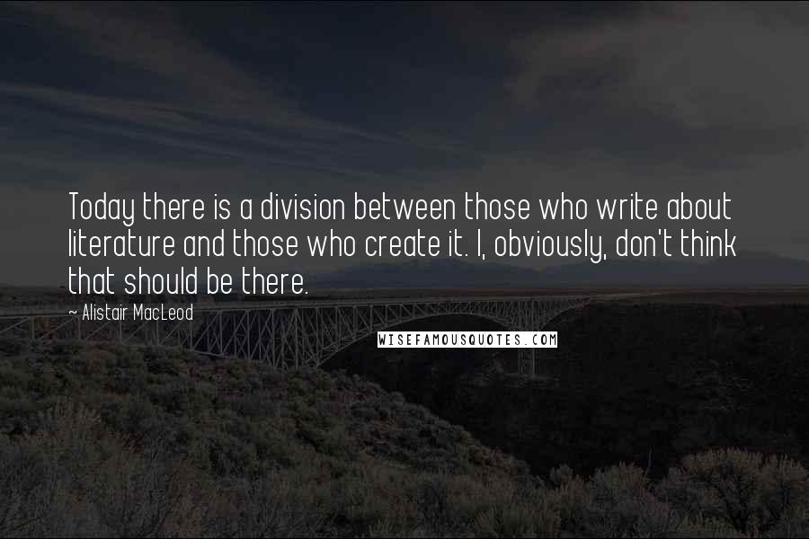 Alistair MacLeod Quotes: Today there is a division between those who write about literature and those who create it. I, obviously, don't think that should be there.