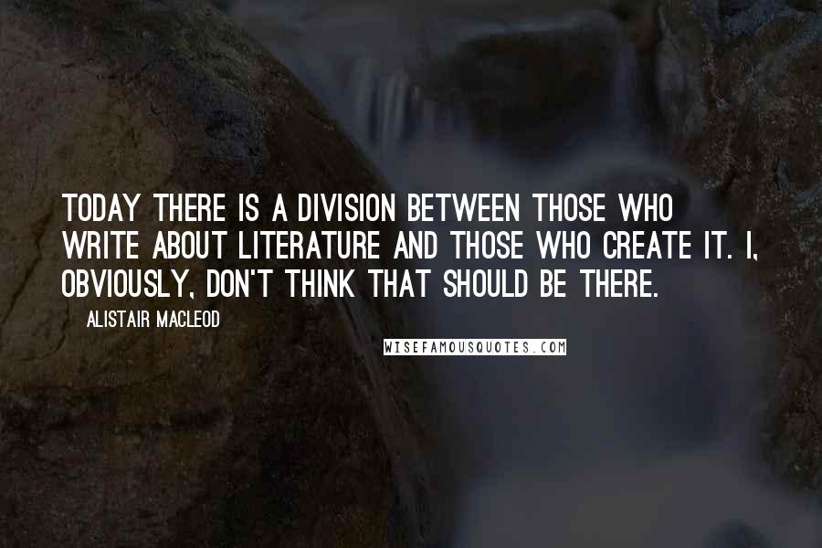 Alistair MacLeod Quotes: Today there is a division between those who write about literature and those who create it. I, obviously, don't think that should be there.