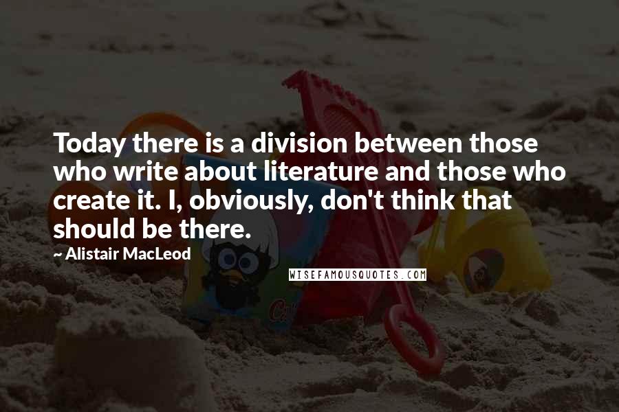 Alistair MacLeod Quotes: Today there is a division between those who write about literature and those who create it. I, obviously, don't think that should be there.