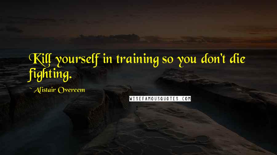 Alistair Overeem Quotes: Kill yourself in training so you don't die fighting.