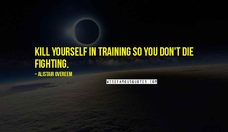 Alistair Overeem Quotes: Kill yourself in training so you don't die fighting.