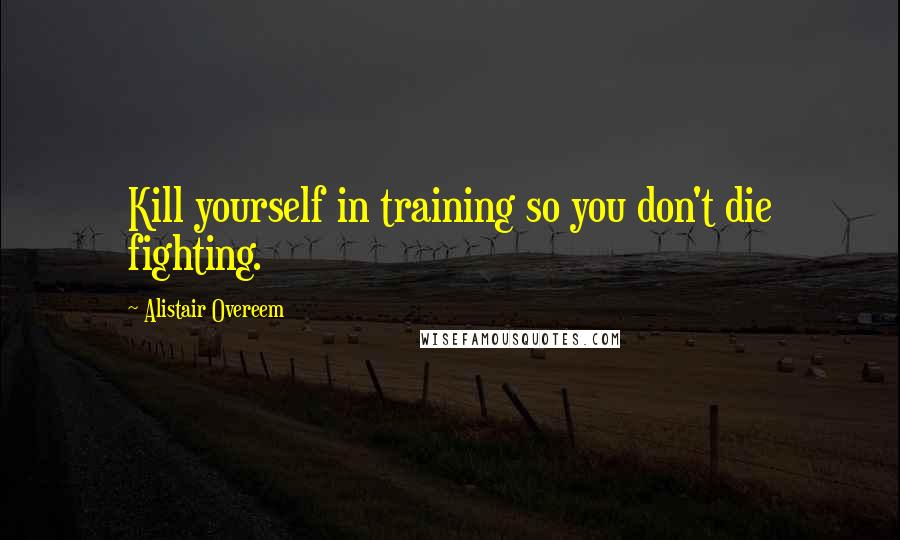 Alistair Overeem Quotes: Kill yourself in training so you don't die fighting.