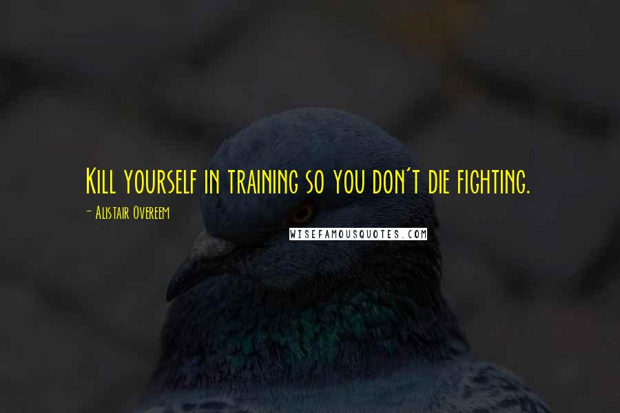 Alistair Overeem Quotes: Kill yourself in training so you don't die fighting.