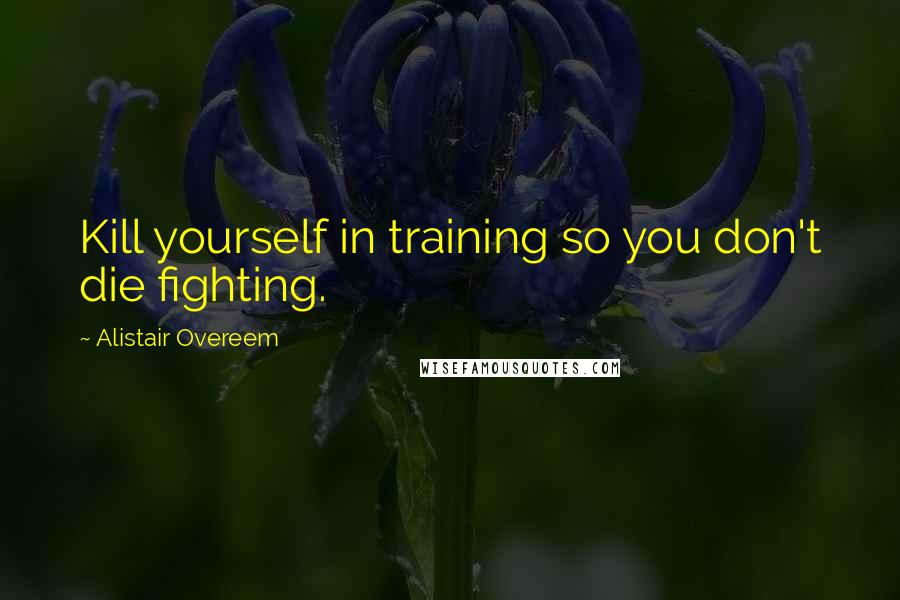 Alistair Overeem Quotes: Kill yourself in training so you don't die fighting.