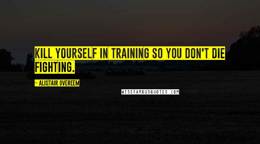 Alistair Overeem Quotes: Kill yourself in training so you don't die fighting.